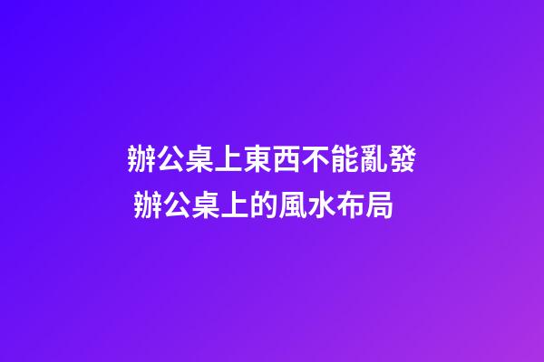 辦公桌上東西不能亂發 辦公桌上的風水布局